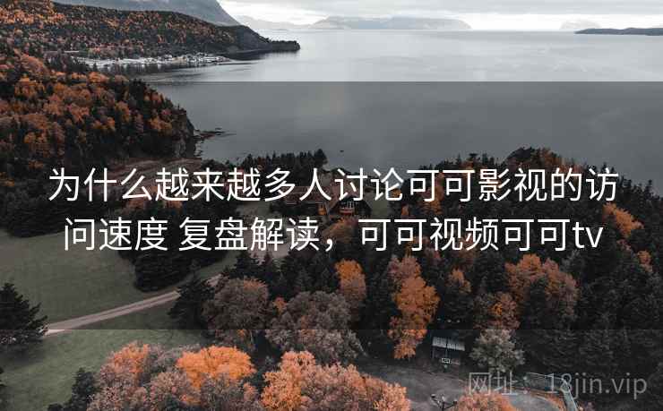 为什么越来越多人讨论可可影视的访问速度 复盘解读，可可视频可可tv