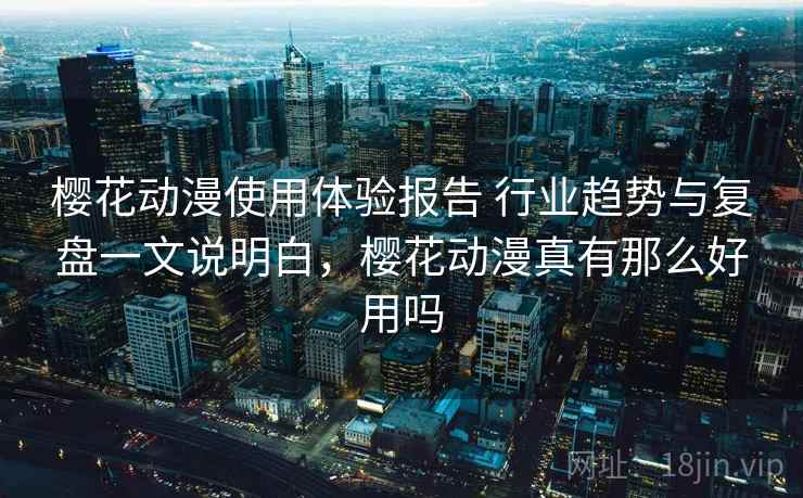 樱花动漫使用体验报告 行业趋势与复盘一文说明白，樱花动漫真有那么好用吗