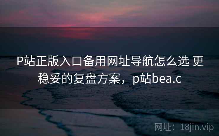 P站正版入口备用网址导航怎么选 更稳妥的复盘方案，p站bea.c