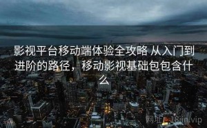 影视平台移动端体验全攻略 从入门到进阶的路径，移动影视基础包包含什么