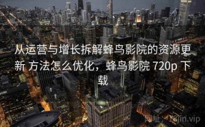 从运营与增长拆解蜂鸟影院的资源更新 方法怎么优化，蜂鸟影院 720p 下载