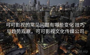可可影视的常见问题有哪些变化 技巧与趋势观察，可可影视文化传媒公司