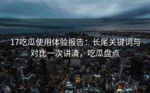 17吃瓜使用体验报告：长尾关键词与对比一次讲清，吃瓜盘点