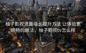 柚子影视流量增长提升方法 让体验更顺畅的做法，柚子影视tv怎么样