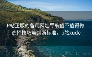 P站正版的备用网址导航值不值得做 选择技巧与判断标准，p站xude