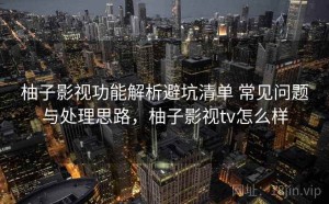 柚子影视功能解析避坑清单 常见问题与处理思路，柚子影视tv怎么样