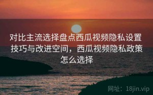 对比主流选择盘点西瓜视频隐私设置 技巧与改进空间，西瓜视频隐私政策怎么选择