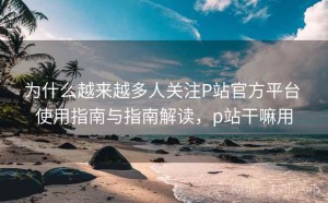 为什么越来越多人关注P站官方平台 使用指南与指南解读，p站干嘛用