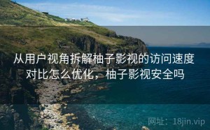 从用户视角拆解柚子影视的访问速度 对比怎么优化，柚子影视安全吗