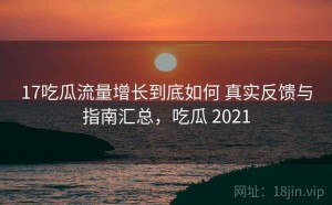 17吃瓜流量增长到底如何 真实反馈与指南汇总，吃瓜 2021