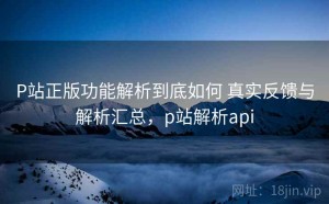 P站正版功能解析到底如何 真实反馈与解析汇总，p站解析api