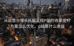 从运营与增长拆解正规P站的收录提升 方案怎么优化，p站靠什么收益