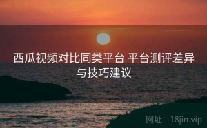 西瓜视频对比同类平台 平台测评差异与技巧建议