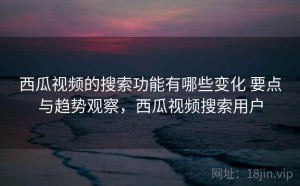 西瓜视频的搜索功能有哪些变化 要点与趋势观察，西瓜视频搜索用户