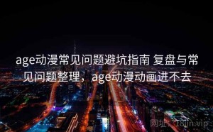 age动漫常见问题避坑指南 复盘与常见问题整理，age动漫动画进不去