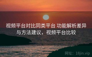 视频平台对比同类平台 功能解析差异与方法建议，视频平台比较