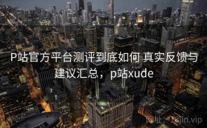 P站官方平台测评到底如何 真实反馈与建议汇总，p站xude