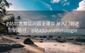 P站官方常见问题全建议 从入门到进阶的路径，p站appunabletologin
