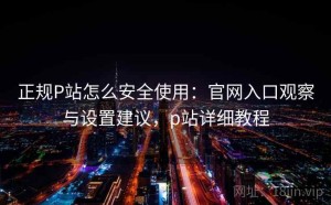 正规P站怎么安全使用：官网入口观察与设置建议，p站详细教程