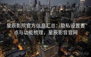 星辰影院官方信息汇总：隐私设置要点与功能梳理，星辰影音官网