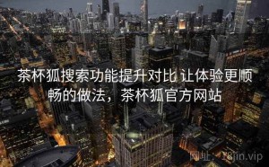 茶杯狐搜索功能提升对比 让体验更顺畅的做法，茶杯狐官方网站
