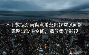 基于数据观察盘点番茄影视常见问题 思路与改进空间，播放番茄影视