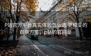 P站官方平台真实体验怎么选 更稳妥的观察方案，p站的官网是