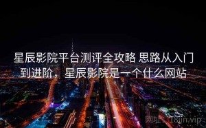 星辰影院平台测评全攻略 思路从入门到进阶，星辰影院是一个什么网站