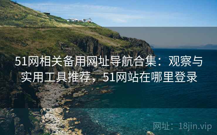 51网相关备用网址导航合集：观察与实用工具推荐，51网站在哪里登录