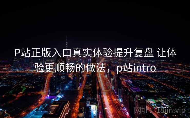 P站正版入口真实体验提升复盘 让体验更顺畅的做法，p站intro