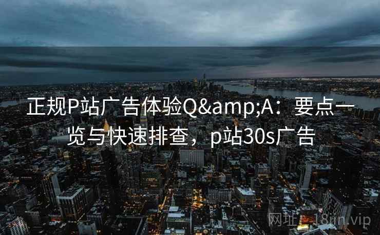正规P站广告体验Q&A：要点一览与快速排查，p站30s广告