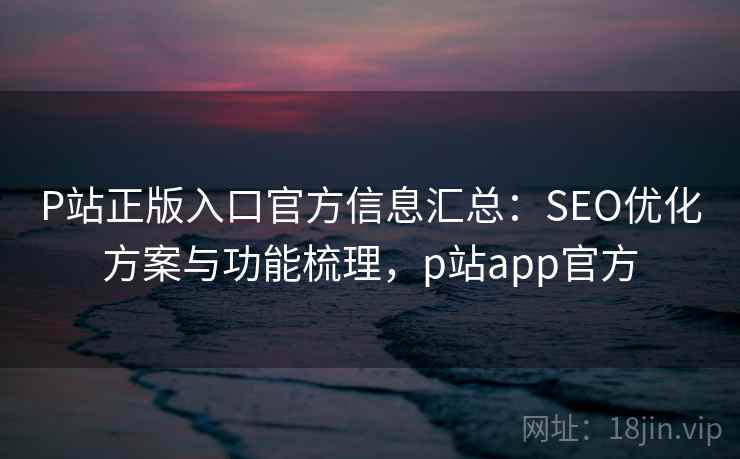 P站正版入口官方信息汇总：SEO优化方案与功能梳理，p站app官方