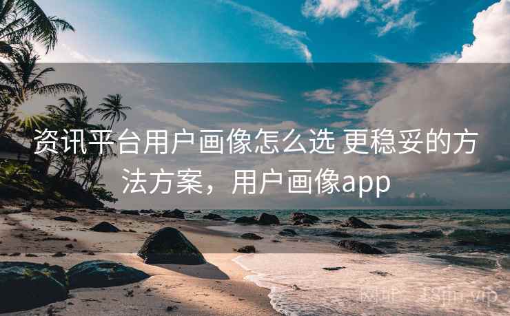 资讯平台用户画像怎么选 更稳妥的方法方案，用户画像app