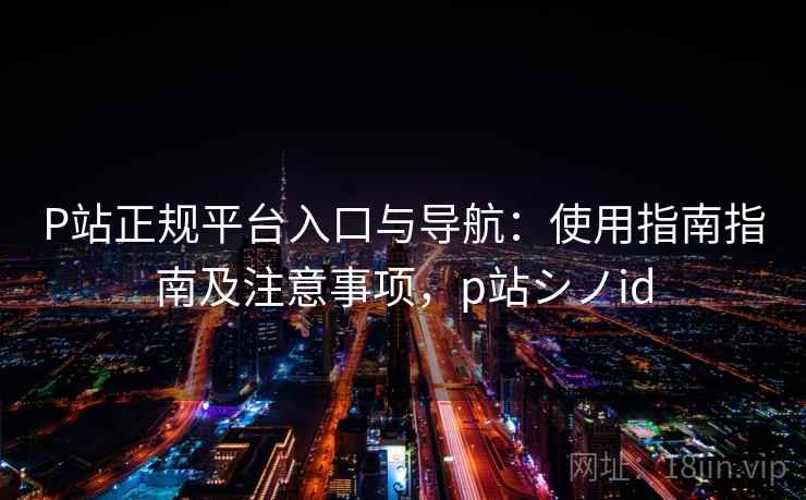 P站正规平台入口与导航：使用指南指南及注意事项，p站シノid