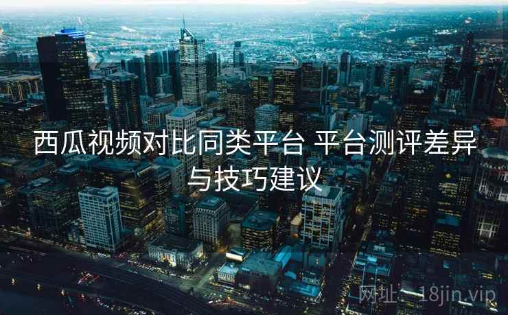 西瓜视频对比同类平台 平台测评差异与技巧建议