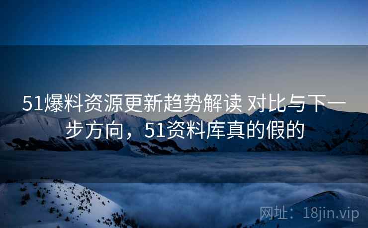 51爆料资源更新趋势解读 对比与下一步方向，51资料库真的假的