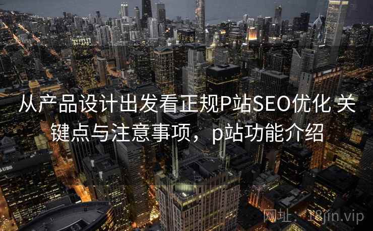 从产品设计出发看正规P站SEO优化 关键点与注意事项，p站功能介绍