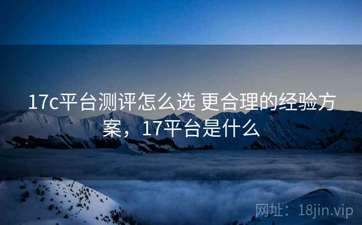 17c平台测评怎么选 更合理的经验方案，17平台是什么