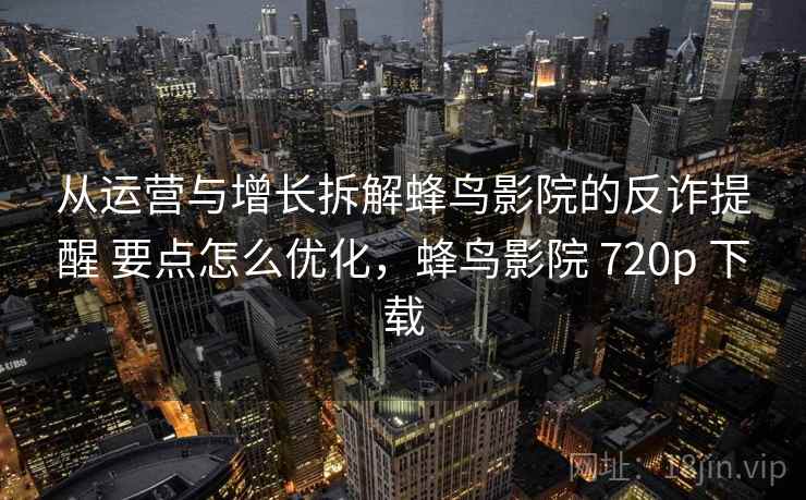 从运营与增长拆解蜂鸟影院的反诈提醒 要点怎么优化，蜂鸟影院 720p 下载