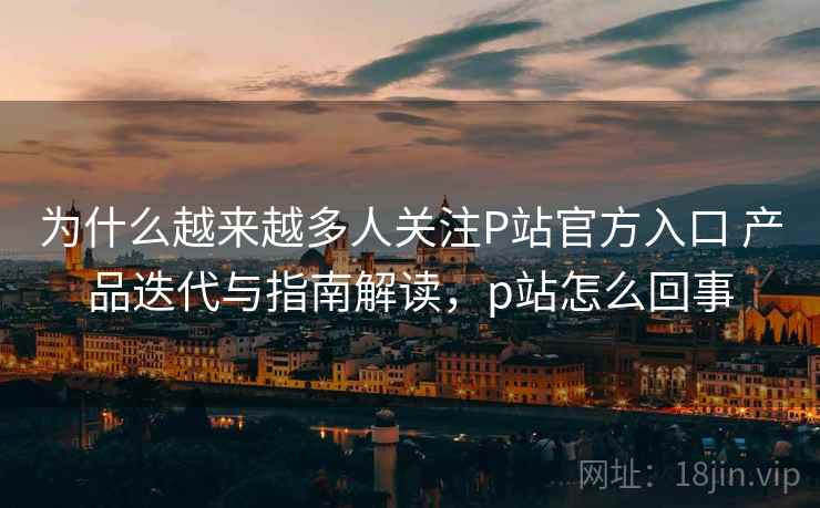 为什么越来越多人关注P站官方入口 产品迭代与指南解读，p站怎么回事