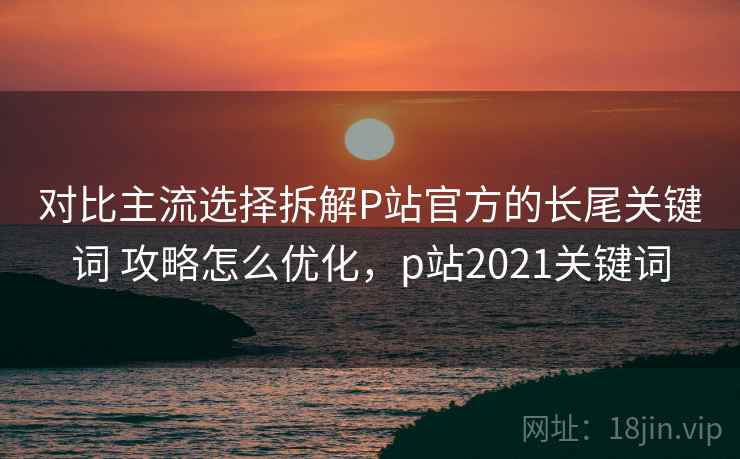 对比主流选择拆解P站官方的长尾关键词 攻略怎么优化，p站2021关键词