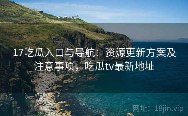 17吃瓜入口与导航：资源更新方案及注意事项，吃瓜tv最新地址