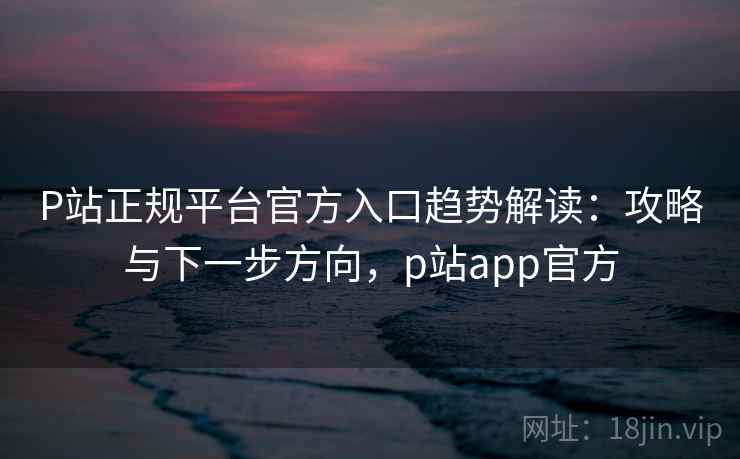 P站正规平台官方入口趋势解读：攻略与下一步方向，p站app官方