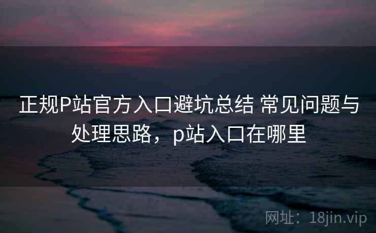 正规P站官方入口避坑总结 常见问题与处理思路，p站入口在哪里