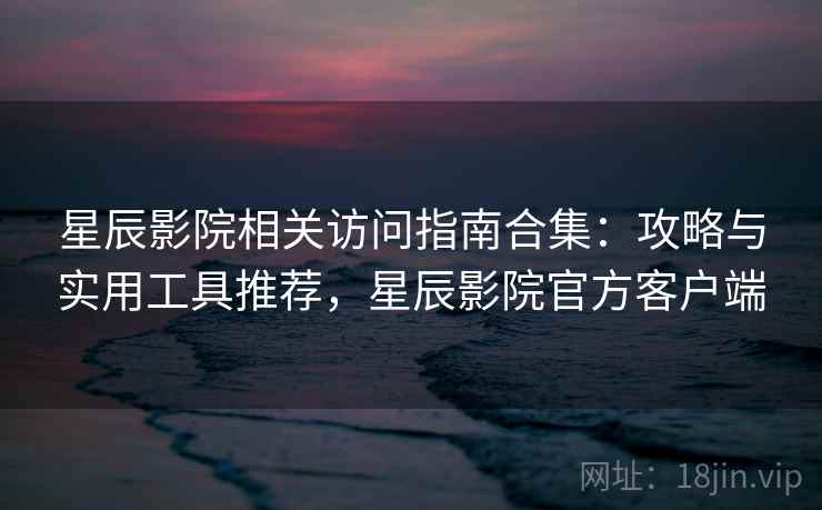 星辰影院相关访问指南合集：攻略与实用工具推荐，星辰影院官方客户端