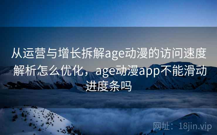 从运营与增长拆解age动漫的访问速度 解析怎么优化，age动漫app不能滑动进度条吗
