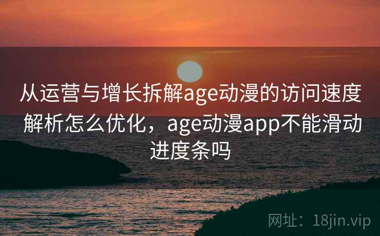 从运营与增长拆解age动漫的访问速度 解析怎么优化，age动漫app不能滑动进度条吗