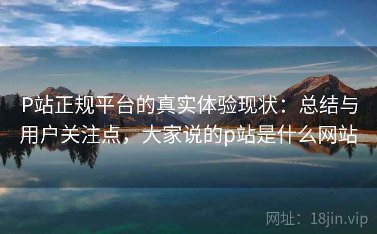 P站正规平台的真实体验现状：总结与用户关注点，大家说的p站是什么网站