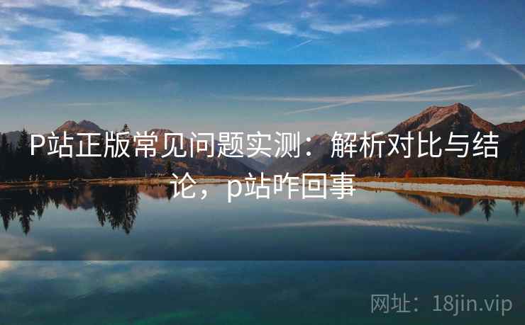 P站正版常见问题实测：解析对比与结论，p站咋回事