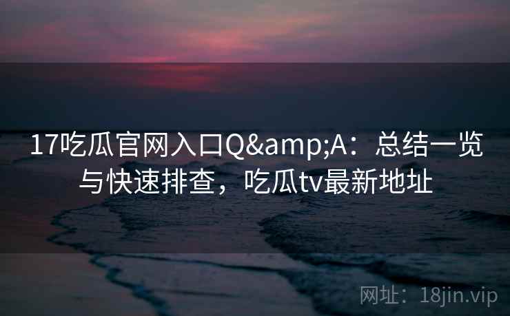 17吃瓜官网入口Q&A：总结一览与快速排查，吃瓜tv最新地址